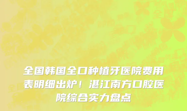 全国韩国全口种植牙医院费用表明细出炉!湛江南方口腔医院综合实力盘点