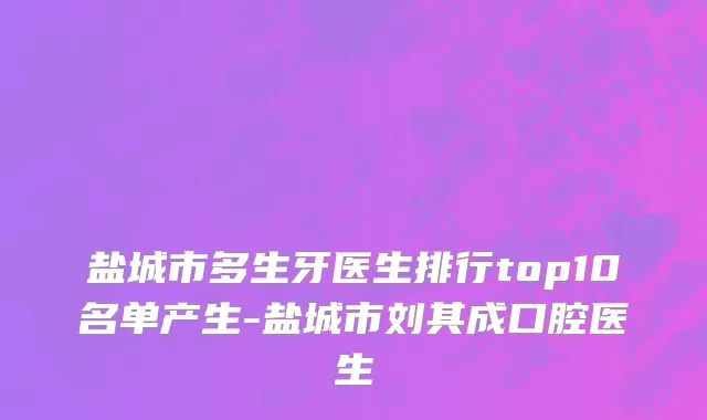 盐城市多生牙医生排行top10名单产生-盐城市刘其成口腔医生