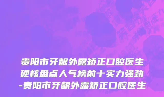 贵阳市牙龈外露矫正口腔医生硬核盘点人气榜前十实力强劲-贵阳市牙龈外露矫正口腔医生