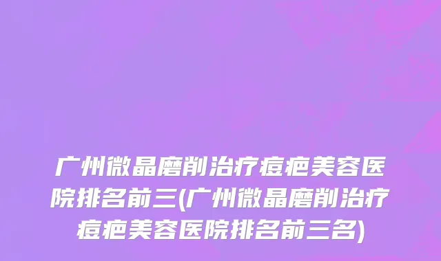 广州微晶磨削治疗痘疤美容医院排名前三(广州微晶磨削治疗痘疤美容医院排名前三名)