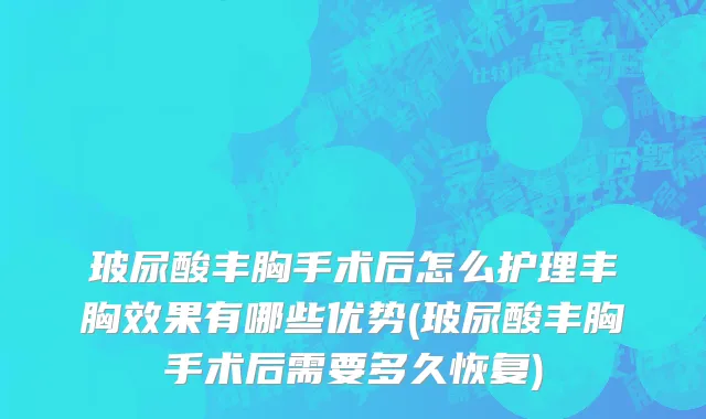 玻尿酸丰胸手术后怎么护理丰胸效果有哪些优势(玻尿酸丰胸手术后需要多久恢复)