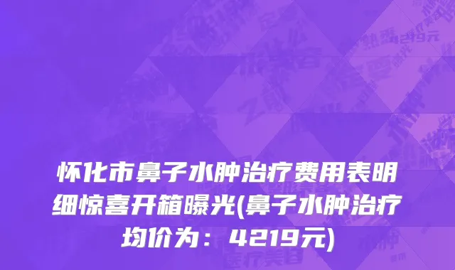 怀化市鼻子水肿治疗费用表明细惊喜开箱曝光(鼻子水肿治疗均价为：4219元)