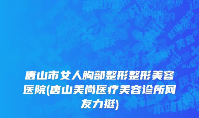 唐山市女人胸部整形整形美容医院(唐山美尚医疗美容诊所网友力挺)