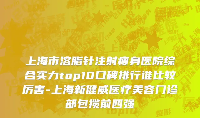 上海市溶脂针注射瘦身医院综合实力top10口碑排行谁比较厉害-上海新健威医疗美容门诊部包揽前四强