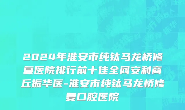 2024年淮安市纯钛马龙桥修复医院排行前十佳全网安利商丘振华医-淮安市纯钛马龙桥修复口腔医院