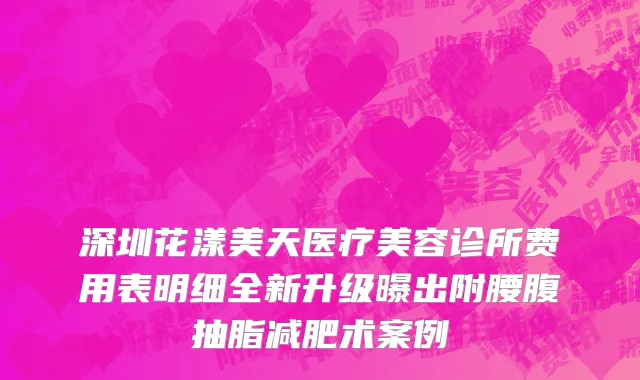 深圳花漾美天医疗美容诊所费用表明细全新升级曝出附腰腹抽脂减肥术案例