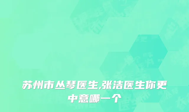 苏州市丛琴医生,张洁医生你更中意哪一个