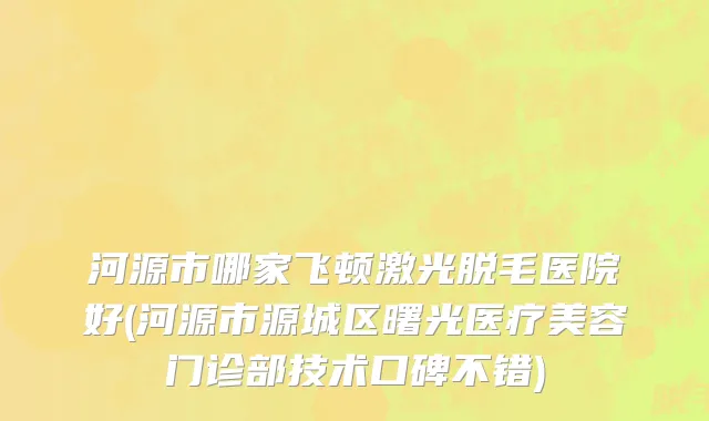 河源市哪家飞顿激光脱毛医院好(河源市源城区曙光医疗美容门诊部技术口碑不错)