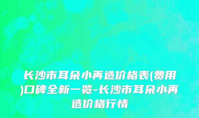 长沙市耳朵小再造价格表(费用)口碑全新一览-长沙市耳朵小再造价格行情