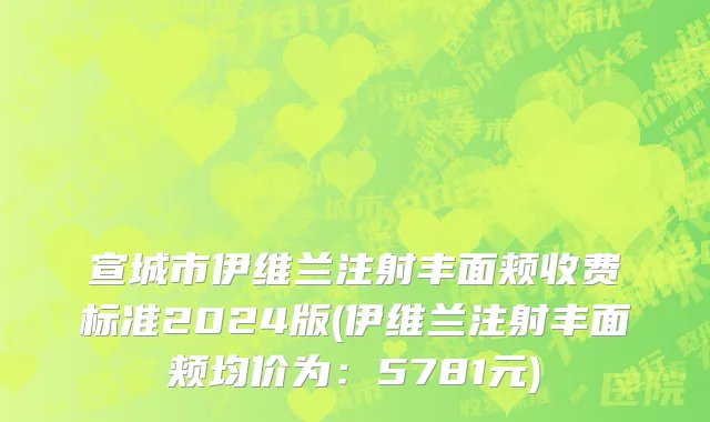 宣城市伊维兰注射丰面颊收费标准2024版(伊维兰注射丰面颊均价为：5781元)