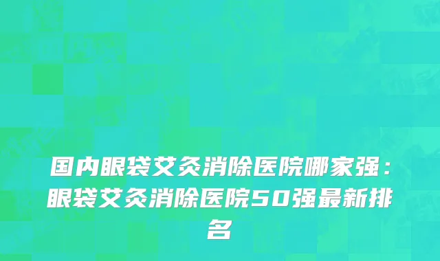 国内眼袋艾灸消除医院哪家强：眼袋艾灸消除医院50强最新排名