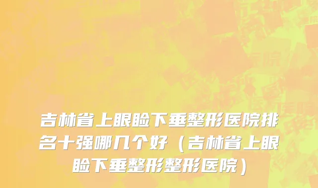 吉林省上眼睑下垂整形医院排名十强哪几个好（吉林省上眼睑下垂整形整形医院）