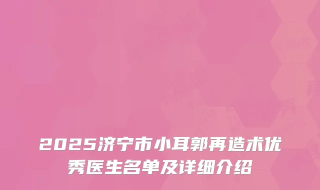 2025济宁市小耳郭再造术优秀医生名单及详细介绍
