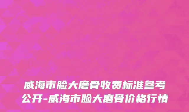 威海市脸大磨骨收费标准参考公开-威海市脸大磨骨价格行情