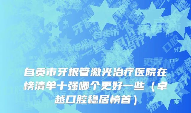 自贡市牙根管激光治疗医院在榜清单十强哪个更好一些（卓越口腔稳居榜首）