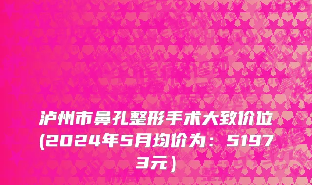 泸州市鼻孔整形手术大致价位(2024年5月均价为：51973元）