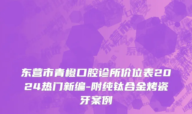 东营市青橙口腔诊所价位表2024热门新编-附纯钛合金烤瓷牙案例