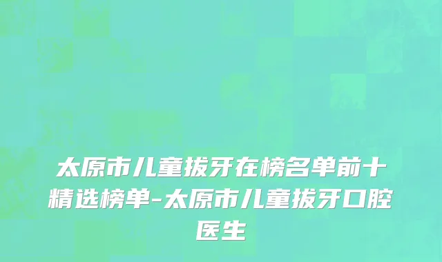 太原市儿童拔牙在榜名单前十精选榜单-太原市儿童拔牙口腔医生