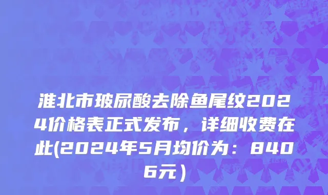 淮北市玻尿酸去除鱼尾纹2024价格表正式发布，详细收费在此(2024年5月均价为：8406元）