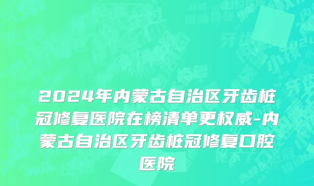 2024年内蒙古自治区牙齿桩冠修复医院在榜清单更权威-内蒙古自治区牙齿桩冠修复口腔医院