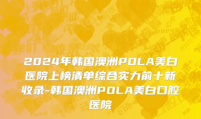 2024年韩国澳洲POLA美白医院上榜清单综合实力前十新收录-韩国澳洲POLA美白口腔医院