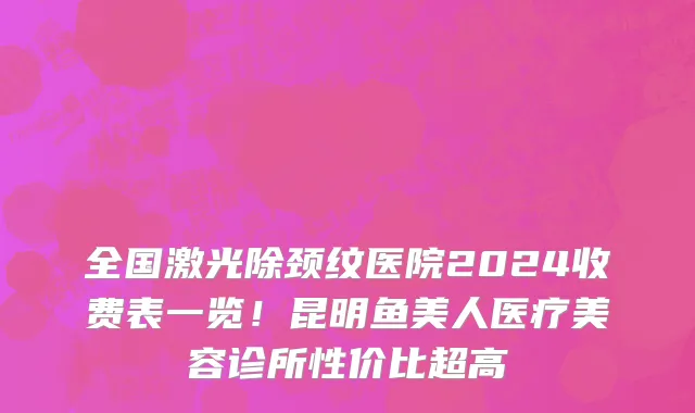 全国激光除颈纹医院2024收费表一览!昆明鱼美人医疗美容诊所性价比超高