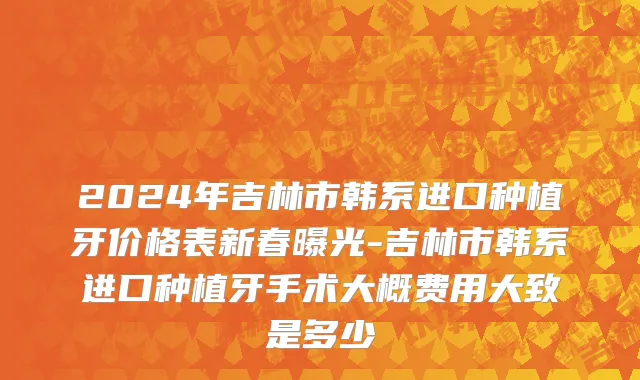 2024年吉林市韩系进口种植牙价格表新春曝光-吉林市韩系进口种植牙手术大概费用大致是多少
