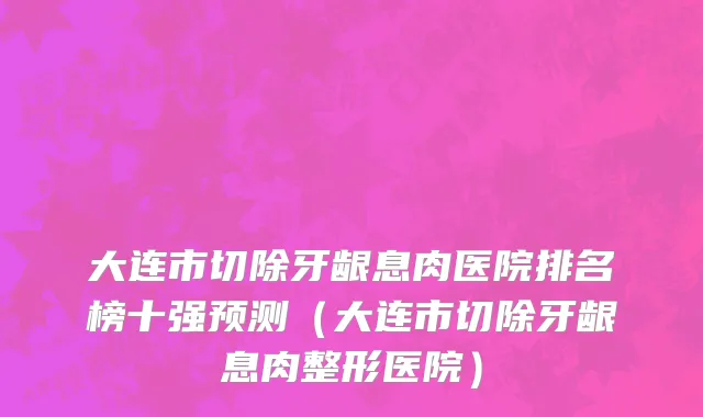 大连市切除牙龈息肉医院排名榜十强预测（大连市切除牙龈息肉整形医院）
