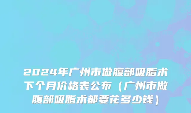 2024年广州市做腹部吸脂术下个月价格表公布（广州市做腹部吸脂术都要花多少钱）