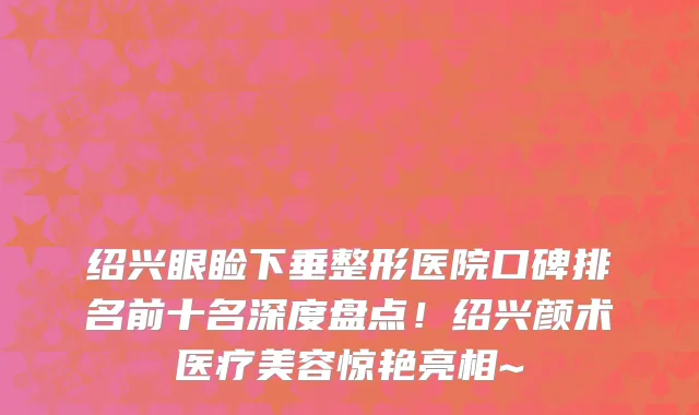 绍兴眼睑下垂整形医院口碑排名前十名深度盘点!绍兴颜术医疗美容惊艳亮相~