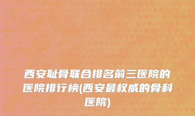西安耻骨联合排名前三医院的医院排行榜(西安最权威的骨科医院)
