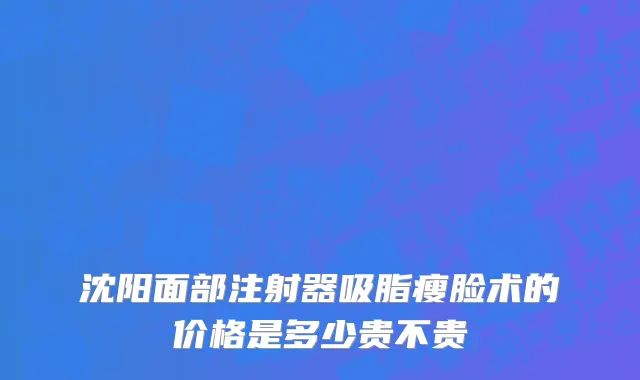 沈阳面部注射器吸脂瘦脸术的价格是多少贵不贵