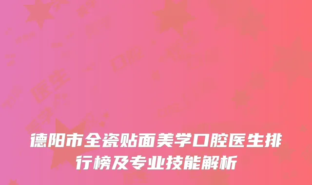 德阳市全瓷贴面美学口腔医生排行榜及专业技能解析