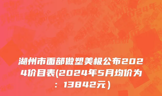湖州市面部做塑美极公布2024价目表(2024年5月均价为：13842元）