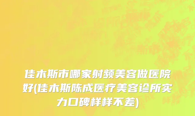 佳木斯市哪家射频美容做医院好(佳木斯陈成医疗美容诊所实力口碑样样不差)