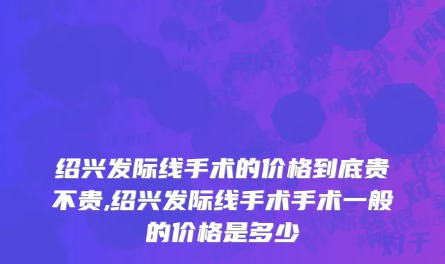 绍兴发际线手术的价格到底贵不贵,绍兴发际线手术手术一般的价格是多少