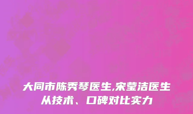 大同市陈秀琴医生,宋莹洁医生从技术、口碑对比实力