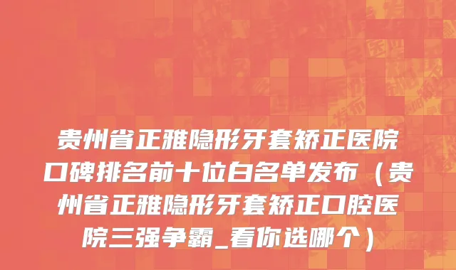 贵州省正雅隐形牙套矫正医院口碑排名前十位白名单发布（贵州省正雅隐形牙套矫正口腔医院三强争霸_看你选哪个）