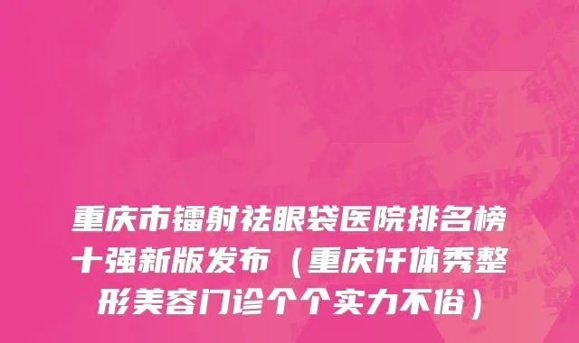 重庆市镭射祛眼袋医院排名榜十强新版发布（重庆仟体秀整形美容门诊个个实力不俗）