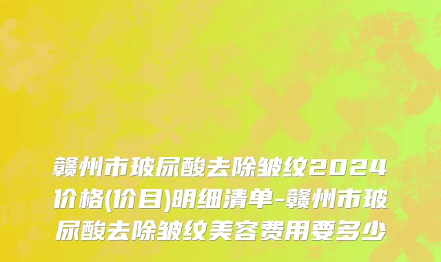 赣州市玻尿酸去除皱纹2024价格(价目)明细清单-赣州市玻尿酸去除皱纹美容费用要多少