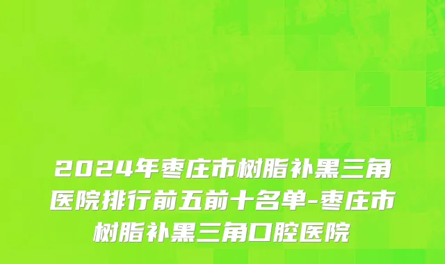 2024年枣庄市树脂补黑三角医院排行前五前十名单-枣庄市树脂补黑三角口腔医院