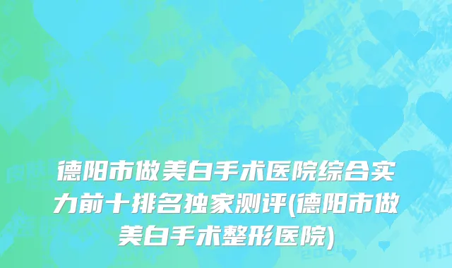 德阳市做美白手术医院综合实力前十排名独家测评(德阳市做美白手术整形医院)