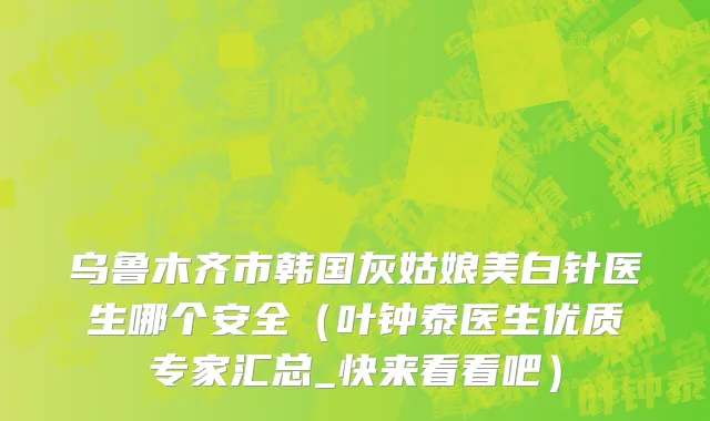 乌鲁木齐市韩国灰姑娘美白针医生哪个安全（叶钟泰医生优质专家汇总_快来看看吧）