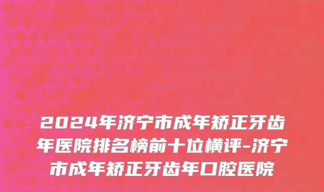 2024年济宁市成年矫正牙齿年医院排名榜前十位横评-济宁市成年矫正牙齿年口腔医院