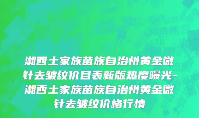 湘西土家族苗族自治州黄金微针去皱纹价目表新版热度曝光-湘西土家族苗族自治州黄金微针去皱纹价格行情