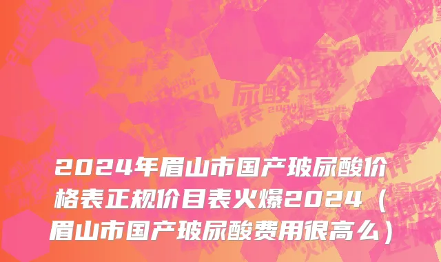 2024年眉山市国产玻尿酸价格表正规价目表火爆2024（眉山市国产玻尿酸费用很高么）