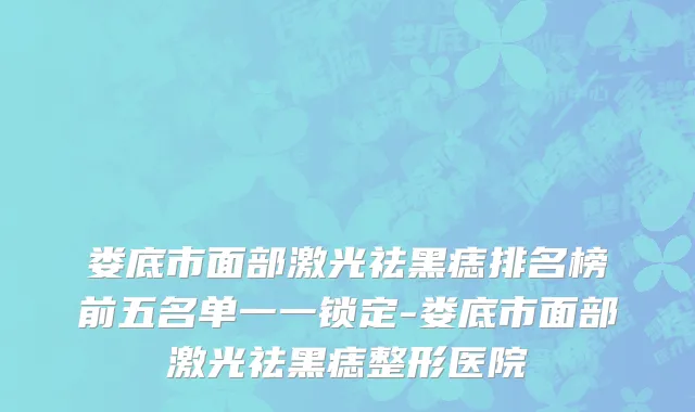 娄底市面部激光祛黑痣排名榜前五名单一一锁定-娄底市面部激光祛黑痣整形医院