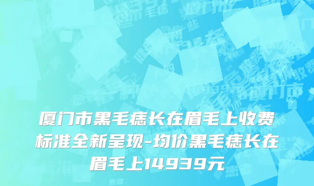 厦门市黑毛痣长在眉毛上收费标准全新呈现-均价黑毛痣长在眉毛上14939元
