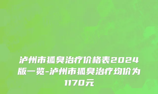 泸州市狐臭治疗价格表2024版一览-泸州市狐臭治疗均价为1170元