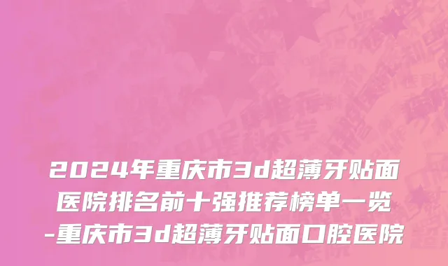 2024年重庆市3d超薄牙贴面医院排名前十强推荐榜单一览-重庆市3d超薄牙贴面口腔医院